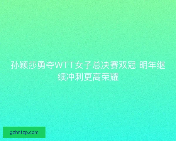 孙颖莎勇夺WTT女子总决赛双冠 明年继续冲刺更高荣耀