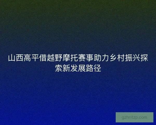 山西高平借越野摩托赛事助力乡村振兴探索新发展路径