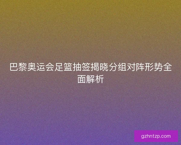 巴黎奥运会足篮抽签揭晓分组对阵形势全面解析