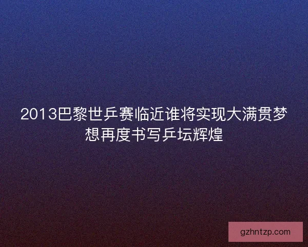 2013巴黎世乒赛临近谁将实现大满贯梦想再度书写乒坛辉煌