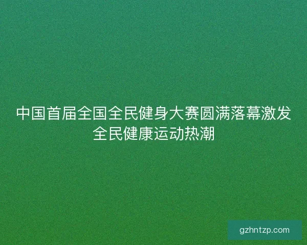中国首届全国全民健身大赛圆满落幕激发全民健康运动热潮
