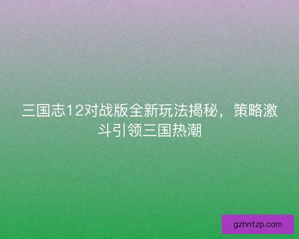 三国志12对战版全新玩法揭秘，策略激斗引领三国热潮